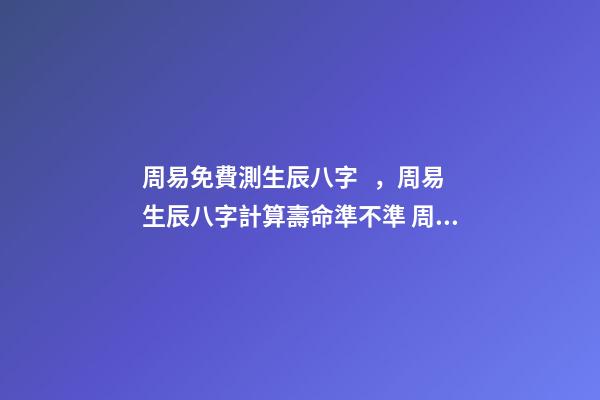 周易免費測生辰八字，周易生辰八字計算壽命準不準 周易生辰八字查詢，生辰八字查詢